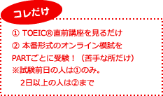 コレだけ。TOEIC直前講座を見るだけ、本番形式のオンライン模試をPARTごとに受験！（苦手な所だけ）※試験前日の人は(1)のみ。2日以上の人は(2)まで