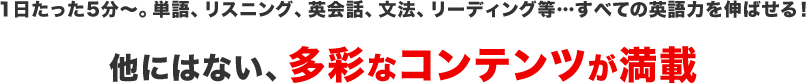 1日たった5分～。単語、リスニング、英会話、文法、リーディング等…すべての英語力を伸ばせる！他にはない、多彩なコンテンツをご用意しました