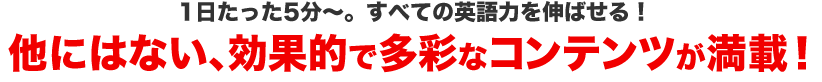 一日たった5分～。すべての英語力を伸ばせる！他にはない、効果的で多彩なコンテンツが満載！